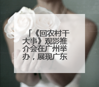 《回农村干大事》观影推介会在广州举办，展现广东省“百千万工程”生动实践