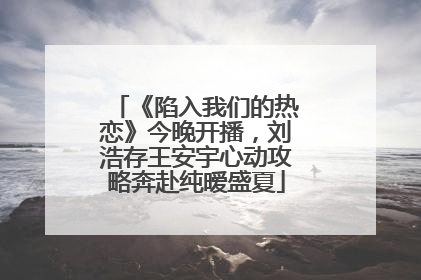 《陷入我们的热恋》今晚开播，刘浩存王安宇心动攻略奔赴纯暧盛夏
