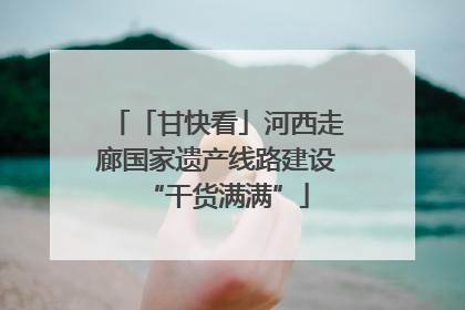 「甘快看」河西走廊国家遗产线路建设“干货满满”