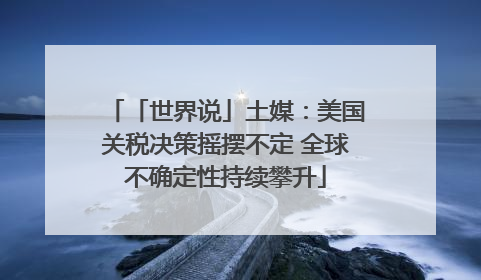 「世界说」土媒：美国关税决策摇摆不定 全球不确定性持续攀升