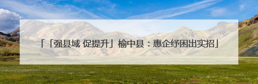 「强县域 促提升」榆中县：惠企纾困出实招