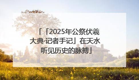 「2025年公祭伏羲大典·记者手记」在天水 听见历史的脉搏