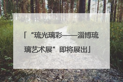 “琉光璃彩——淄博琉璃艺术展”即将展出