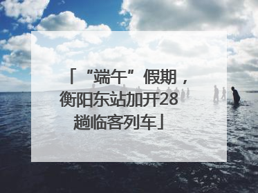 “端午”假期，衡阳东站加开28趟临客列车
