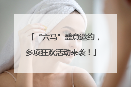“六马”盛意邀约，多项狂欢活动来袭！
