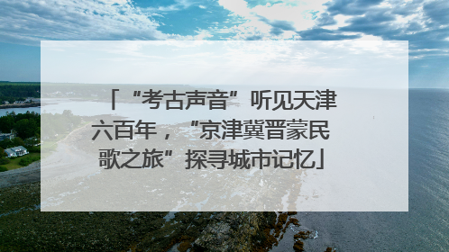 “考古声音”听见天津六百年，“京津冀晋蒙民歌之旅”探寻城市记忆