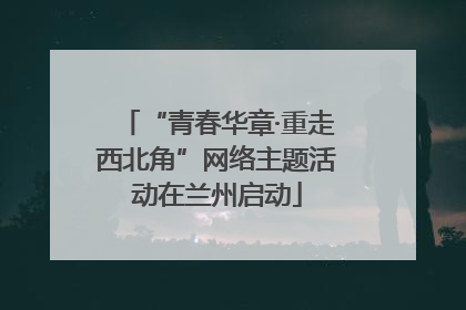 “青春华章·重走西北角”网络主题活动在兰州启动