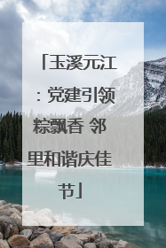 玉溪元江：党建引领粽飘香 邻里和谐庆佳节