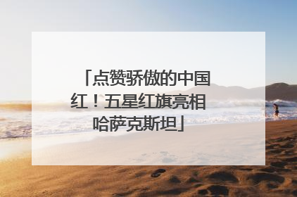 点赞骄傲的中国红！五星红旗亮相哈萨克斯坦