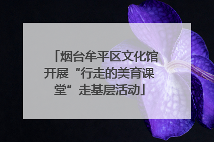 烟台牟平区文化馆开展“行走的美育课堂”走基层活动