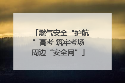 燃气安全“护航”高考 筑牢考场周边“安全网”