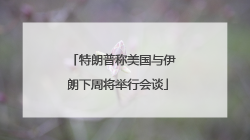 特朗普称美国与伊朗下周将举行会谈