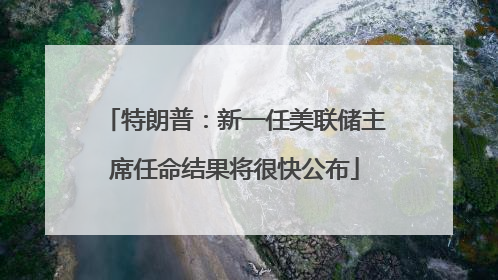 特朗普：新一任美联储主席任命结果将很快公布