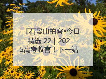 石景山拍客•今日精选 22｜2025高考收官！下一站，向未来！