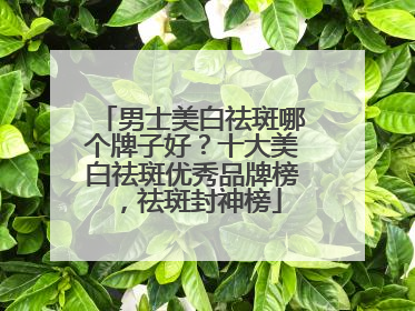 男士美白祛斑哪个牌子好？十大美白祛斑优秀品牌榜，祛斑封神榜