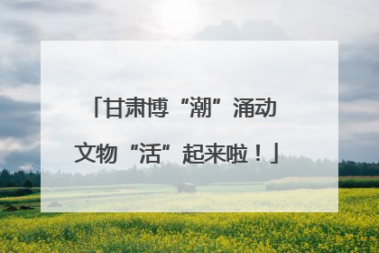 甘肃博“潮”涌动 文物“活”起来啦！