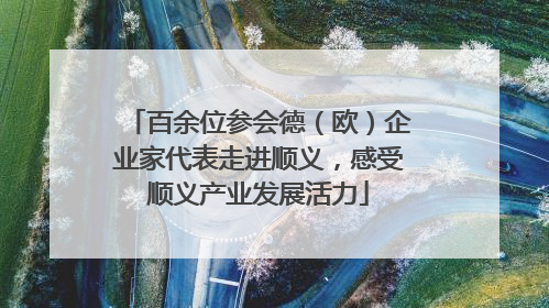 百余位参会德（欧）企业家代表走进顺义，感受顺义产业发展活力