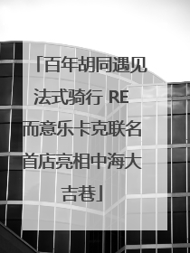 百年胡同遇见法式骑行 RE而意乐卡克联名首店亮相中海大吉巷