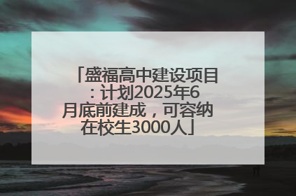 盛福高中建设项目：计划2025年6月底前建成，可容纳在校生3000人