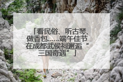 看民俗、听古琴、做香包……端午佳节在成都武侯祠邂逅“三国奇遇”