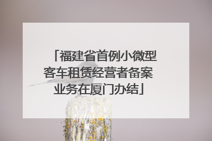 福建省首例小微型客车租赁经营者备案业务在厦门办结