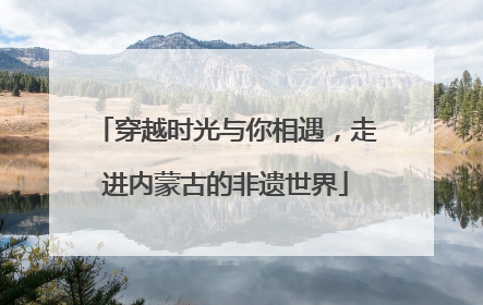 穿越时光与你相遇，走进内蒙古的非遗世界