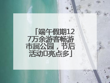 端午假期127万余游客畅游市属公园，节后活动﻿亮点多