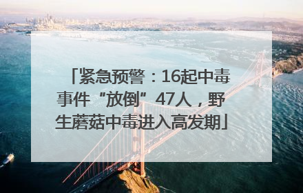 紧急预警：16起中毒事件“放倒”47人，野生蘑菇中毒进入高发期