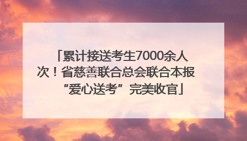 累计接送考生7000余人次！省慈善联合总会联合本报“爱心送考”完美收官