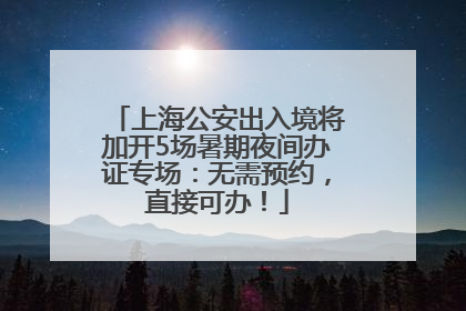 上海公安出入境将加开5场暑期夜间办证专场：无需预约，直接可办！