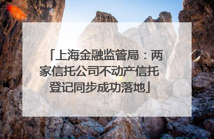 上海金融监管局：两家信托公司不动产信托登记同步成功落地