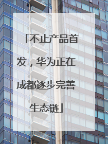 不止产品首发，华为正在成都逐步完善生态链