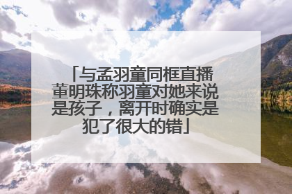 与孟羽童同框直播 董明珠称羽童对她来说是孩子，离开时确实是犯了很大的错