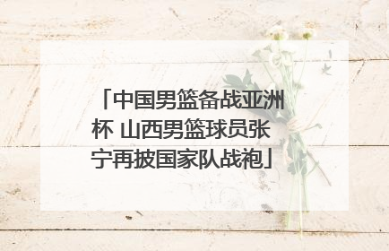 中国男篮备战亚洲杯 山西男篮球员张宁再披国家队战袍