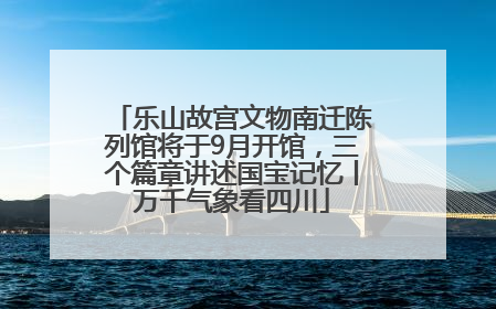 乐山故宫文物南迁陈列馆将于9月开馆，三个篇章讲述国宝记忆丨万千气象看四川