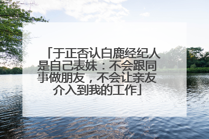 于正否认白鹿经纪人是自己表妹：不会跟同事做朋友，不会让亲友介入到我的工作