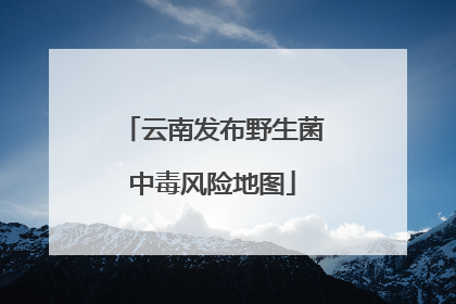 云南发布野生菌中毒风险地图