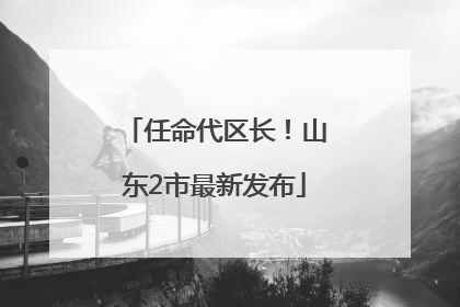 任命代区长！山东2市最新发布