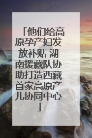 他们给高原孕产妇发放补贴 湖南援藏队协助打造西藏首家高原产儿协同中心