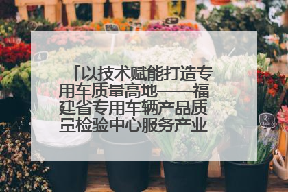 以技术赋能打造专用车质量高地——福建省专用车辆产品质量检验中心服务产业高质量发展纪实