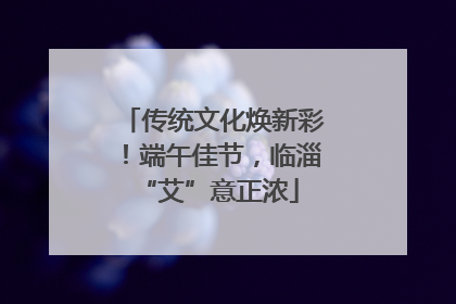 传统文化焕新彩！端午佳节，临淄 “艾”意正浓