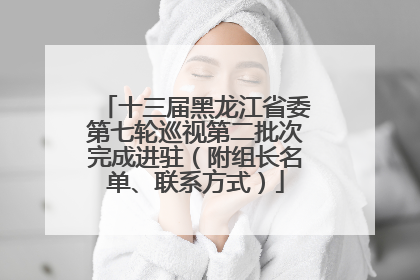 十三届黑龙江省委第七轮巡视第二批次完成进驻（附组长名单、联系方式）