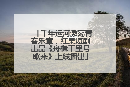千年运河激荡青春乐章，红果短剧出品《舟楫千里号歌来》上线播出