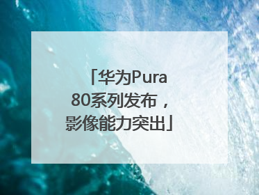 华为Pura80系列发布，影像能力突出