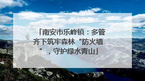 南安市乐峰镇：多管齐下筑牢森林“防火墙”，守护绿水青山