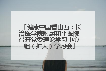 健康中国看山西：长治医学院附属和平医院召开党委理论学习中心组（扩大）学习会
