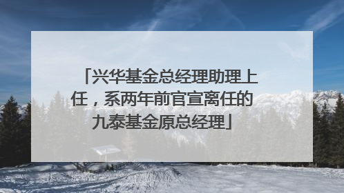 兴华基金总经理助理上任，系两年前官宣离任的九泰基金原总经理