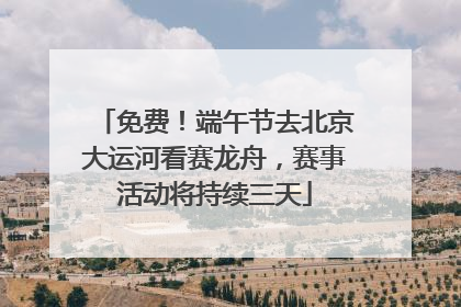 免费！端午节去北京大运河看赛龙舟，赛事活动将持续三天