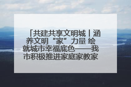 共建共享文明城丨涵养文明“家”力量 绘就城市幸福底色——我市积极推进家庭家教家风建设工作综述