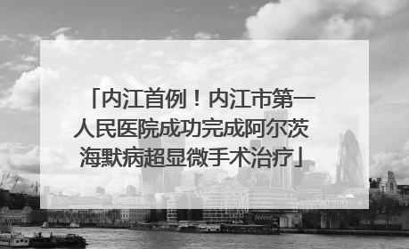 内江首例！内江市第一人民医院成功完成阿尔茨海默病超显微手术治疗